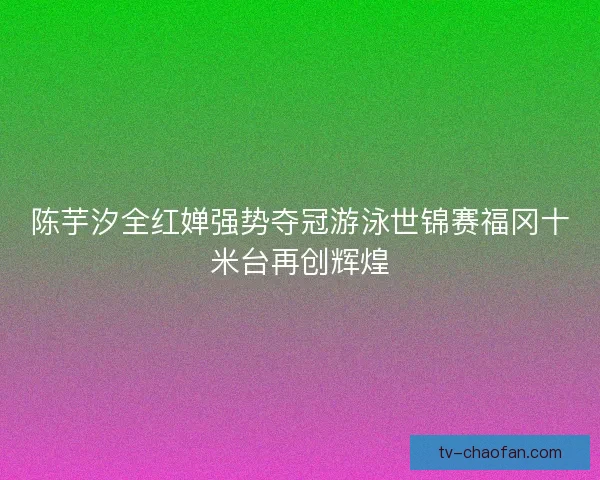 陈芋汐全红婵强势夺冠游泳世锦赛福冈十米台再创辉煌 陈芋汐全红婵强势夺冠游泳世锦赛福冈十米台再创辉煌
