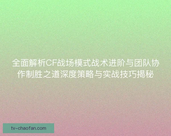 全面解析CF战场模式战术进阶与团队协作制胜之道深度策略与实战技巧揭秘