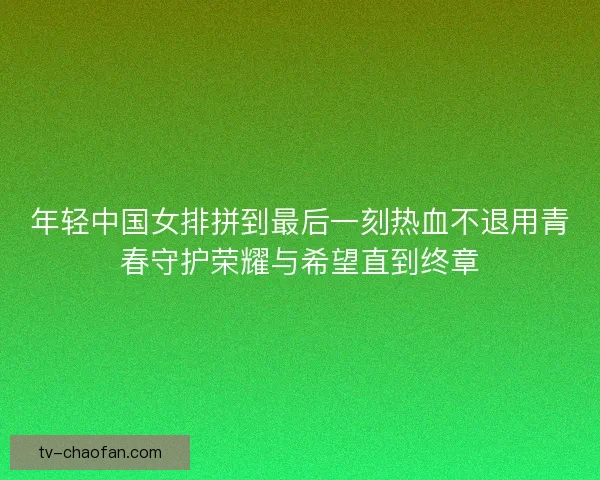 年轻中国女排拼到最后一刻热血不退用青春守护荣耀与希望直到终章 年轻中国女排拼到最后一刻热血不退用青春守护荣耀与希望直到终章
