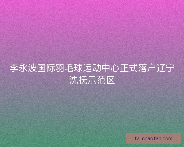 李永波国际羽毛球运动中心正式落户辽宁沈抚示范区 李永波国际羽毛球运动中心正式落户辽宁沈抚示范区
