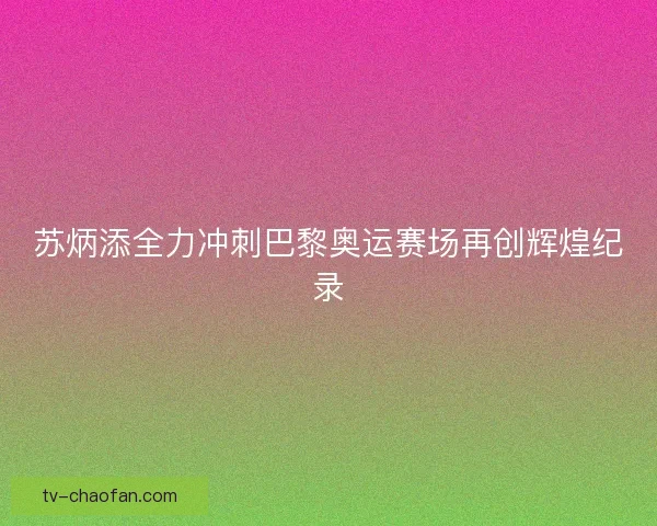 苏炳添全力冲刺巴黎奥运赛场再创辉煌纪录 苏炳添全力冲刺巴黎奥运赛场再创辉煌纪录