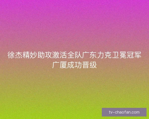 徐杰精妙助攻激活全队广东力克卫冕冠军广厦成功晋级