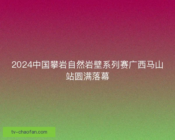 2024中国攀岩自然岩壁系列赛广西马山站圆满落幕 2024中国攀岩自然岩壁系列赛广西马山站圆满落幕