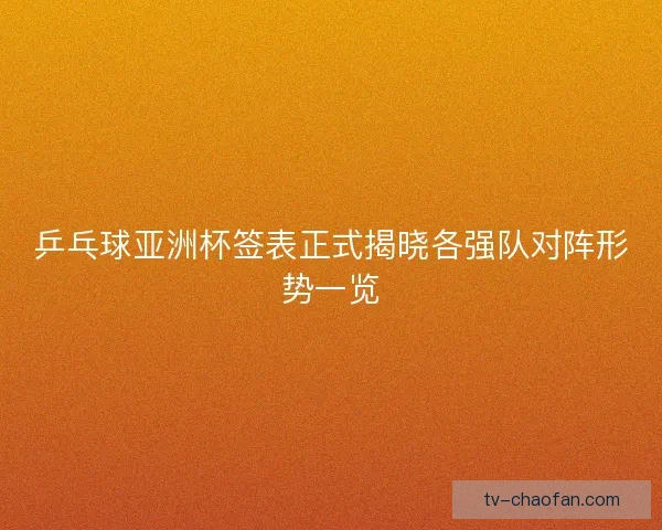 乒乓球亚洲杯签表正式揭晓各强队对阵形势一览