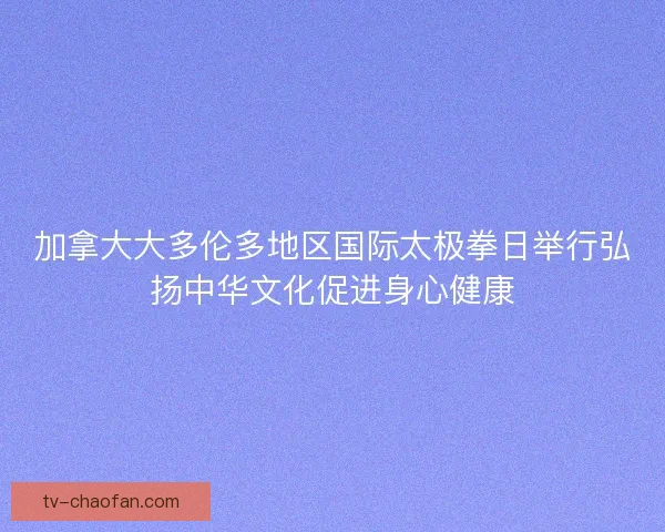 加拿大大多伦多地区国际太极拳日举行弘扬中华文化促进身心健康 加拿大大多伦多地区国际太极拳日举行弘扬中华文化促进身心健康