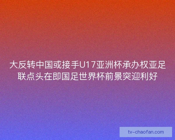 大反转中国或接手U17亚洲杯承办权亚足联点头在即国足世界杯前景突迎利好
