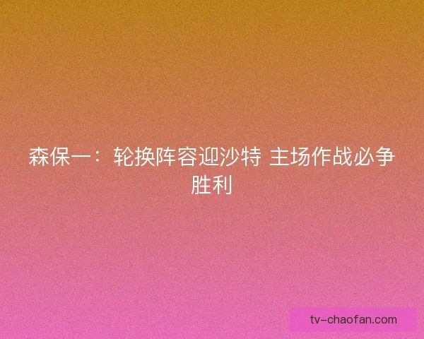 森保一：轮换阵容迎沙特 主场作战必争胜利