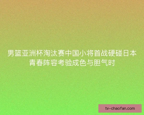 男篮亚洲杯淘汰赛中国小将首战硬碰日本青春阵容考验成色与胆气时
