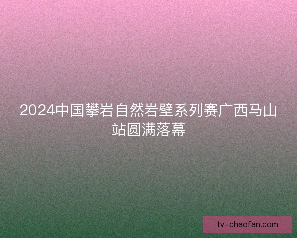 2024中国攀岩自然岩壁系列赛广西马山站圆满落幕 2024中国攀岩自然岩壁系列赛广西马山站圆满落幕
