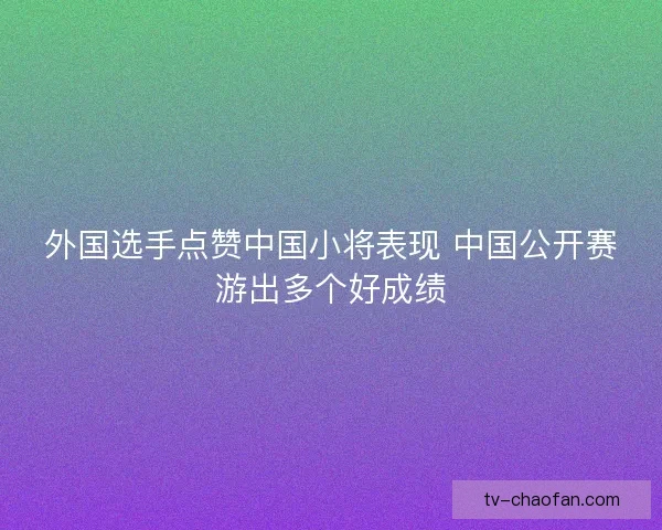 外国选手点赞中国小将表现 中国公开赛游出多个好成绩