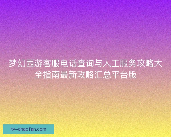 梦幻西游客服电话查询与人工服务攻略大全指南最新攻略汇总平台版